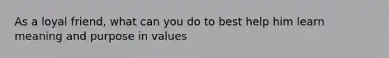 As a loyal friend, what can you do to best help him learn meaning and purpose in values