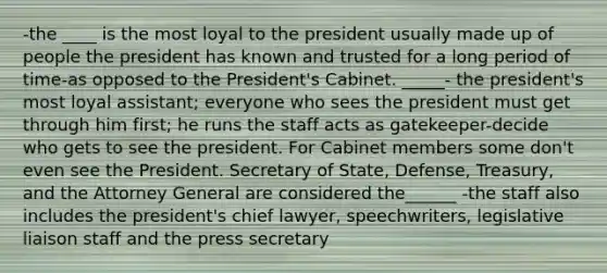 -the ____ is the most loyal to the president usually made up of people the president has known and trusted for a long period of time-as opposed to the President's Cabinet. _____- the president's most loyal assistant; everyone who sees the president must get through him first; he runs the staff acts as gatekeeper-decide who gets to see the president. For Cabinet members some don't even see the President. Secretary of State, Defense, Treasury, and the Attorney General are considered the______ -the staff also includes the president's chief lawyer, speechwriters, legislative liaison staff and the press secretary