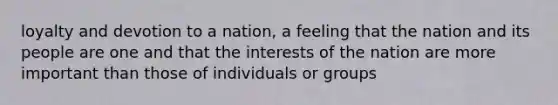 loyalty and devotion to a nation, a feeling that the nation and its people are one and that the interests of the nation are more important than those of individuals or groups