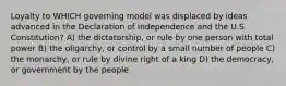 Loyalty to WHICH governing model was displaced by ideas advanced in the Declaration of Independence and the U.S Constitution? A) the dictatorship, or rule by one person with total power B) the oligarchy, or control by a small number of people C) the monarchy, or rule by divine right of a king D) the democracy, or government by the people