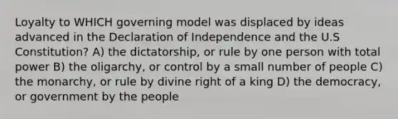 Loyalty to WHICH governing model was displaced by ideas advanced in the Declaration of Independence and the U.S Constitution? A) the dictatorship, or rule by one person with total power B) the oligarchy, or control by a small number of people C) the monarchy, or rule by divine right of a king D) the democracy, or government by the people