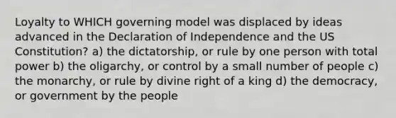 Loyalty to WHICH governing model was displaced by ideas advanced in the Declaration of Independence and the US Constitution? a) the dictatorship, or rule by one person with total power b) the oligarchy, or control by a small number of people c) the monarchy, or rule by divine right of a king d) the democracy, or government by the people