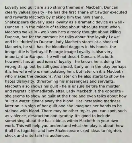 Loyalty and guilt are also strong themes in Macbeth. Duncan clearly values loyalty - he has the first Thane of Cawdor executed and rewards Macbeth by making him the new Thane. Shakespeare cleverly uses loyalty as a dramatic device as well - Duncan is in the middle of talking about 'absolute trust' when Macbeth walks in - we know he's already thought about killing Duncan, but for the moment he talks about 'the loyalty I owe' and his 'duties' to Duncan. lady Macbeth stares at a shocked Macbeth, he still has the bloodied daggers in his hands, the image title is 'betrayal' Enlarge image Loyalty is also very important to Banquo - he will not desert Duncan. Macbeth, however, has an odd idea of loyalty - he knows he is doing the wrong thing, but he still goes ahead. Early on in the play perhaps it is his wife who is manipulating him, but later on it is Macbeth who makes the decisions. And later on he also starts to show he hates disloyalty, threatening his messengers and servants. Macbeth also shows his guilt - he is unsure before the murder and regrets it immediately after. Lady Macbeth is the opposite - she seems to show no guilt at the time and even talks about how 'a little water' cleans away the blood. Her increasing madness later on is a sign of her guilt and she imagines her hands to be stained with blood. There may be other topics you can spot, such as violence, destruction and tyranny. It's good to include something about the basic ideas within Macbeth in your own work. This will help you understand what the play is about, how it all fits together and how Shakespeare used ideas to frighten, shock and entertain his audiences.