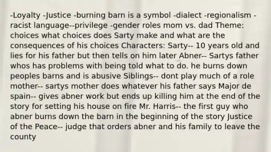 -Loyalty -Justice -burning barn is a symbol -dialect -regionalism -racist language--privilege -gender roles mom vs. dad Theme: choices what choices does Sarty make and what are the consequences of his choices Characters: Sarty-- 10 years old and lies for his father but then tells on him later Abner-- Sartys father whos has problems with being told what to do. he burns down peoples barns and is abusive Siblings-- dont play much of a role mother-- sartys mother does whatever his father says Major de spain-- gives abner work but ends up killing him at the end of the story for setting his house on fire Mr. Harris-- the first guy who abner burns down the barn in the beginning of the story Justice of the Peace-- judge that orders abner and his family to leave the county