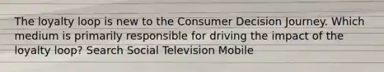 The loyalty loop is new to the Consumer Decision Journey. Which medium is primarily responsible for driving the impact of the loyalty loop? Search Social Television Mobile