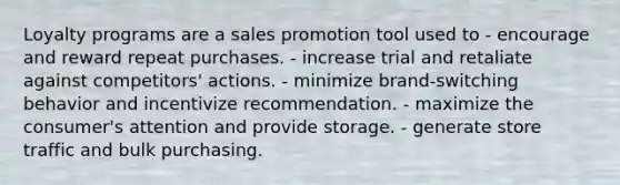 Loyalty programs are a sales promotion tool used to - encourage and reward repeat purchases. - increase trial and retaliate against competitors' actions. - minimize brand-switching behavior and incentivize recommendation. - maximize the consumer's attention and provide storage. - generate store traffic and bulk purchasing.