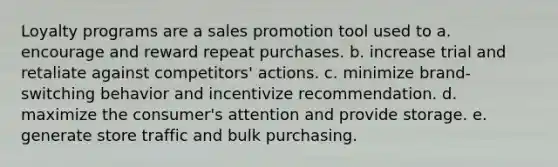 Loyalty programs are a sales promotion tool used to a. encourage and reward repeat purchases. b. increase trial and retaliate against competitors' actions. c. minimize brand-switching behavior and incentivize recommendation. d. maximize the consumer's attention and provide storage. e. generate store traffic and bulk purchasing.