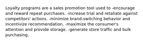 Loyalty programs are a sales promotion tool used to -encourage and reward repeat purchases. -increase trial and retaliate against competitors' actions. -minimize brand-switching behavior and incentivize recommendation. -maximize the consumer's attention and provide storage. -generate store traffic and bulk purchasing.