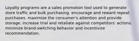 Loyalty programs are a sales promotion tool used to generate store traffic and bulk purchasing. encourage and reward repeat purchases. maximize the consumer's attention and provide storage. increase trial and retaliate against competitors' actions. minimize brand-switching behavior and incentivize recommendation.