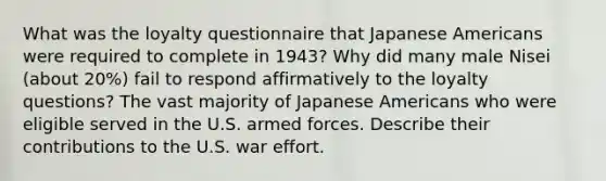 What was the loyalty questionnaire that Japanese Americans were required to complete in 1943? Why did many male Nisei (about 20%) fail to respond affirmatively to the loyalty questions? The vast majority of Japanese Americans who were eligible served in the U.S. armed forces. Describe their contributions to the U.S. war effort.