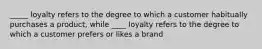 _____ loyalty refers to the degree to which a customer habitually purchases a product, while ____ loyalty refers to the degree to which a customer prefers or likes a brand