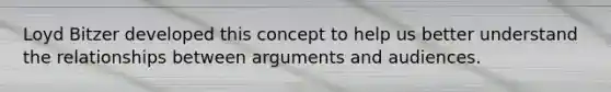 Loyd Bitzer developed this concept to help us better understand the relationships between arguments and audiences.