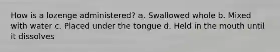 How is a lozenge administered? a. Swallowed whole b. Mixed with water c. Placed under the tongue d. Held in the mouth until it dissolves