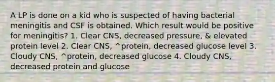 A LP is done on a kid who is suspected of having bacterial meningitis and CSF is obtained. Which result would be positive for meningitis? 1. Clear CNS, decreased pressure, & elevated protein level 2. Clear CNS, ^protein, decreased glucose level 3. Cloudy CNS, ^protein, decreased glucose 4. Cloudy CNS, decreased protein and glucose