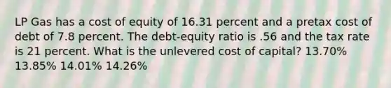 LP Gas has a cost of equity of 16.31 percent and a pretax cost of debt of 7.8 percent. The debt-equity ratio is .56 and the tax rate is 21 percent. What is the unlevered cost of capital? 13.70% 13.85% 14.01% 14.26%