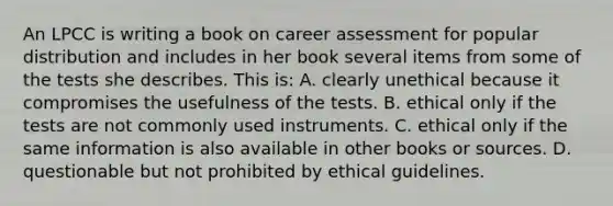 An LPCC is writing a book on career assessment for popular distribution and includes in her book several items from some of the tests she describes. This is: A. clearly unethical because it compromises the usefulness of the tests. B. ethical only if the tests are not commonly used instruments. C. ethical only if the same information is also available in other books or sources. D. questionable but not prohibited by ethical guidelines.