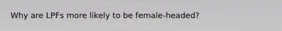 Why are LPFs more likely to be female-headed?