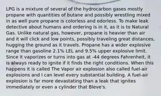 LPG is a mixture of several of the hydrocarbon gases mostly propane with quantities of butane and possibly wrestling mixed in as well pure propane is colorless and odorless. To make leak detective about humans and ordering is in it, as it is to Natural Gas. Unlike natural gas, however, propane is heavier than air and it will click and low points, possibly traveling great distances, hugging the ground as it travels. Propane has a wider explosive range than gasoline 2.1% LEL and 9.5% upper explosive limit. Since it vaporizes or turns into gas at -44 degrees Fahrenheit, it is always ready to ignite if it finds the right conditions. When this happens it is called The Vapor air explosion also called fuel-air explosions and I can level every substantial building. A fuel-air explosion is far more devastating than a leak that ignites immediately or even a cylinder that Bleve's.