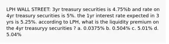 LPH WALL STREET: 3yr treasury securities is 4.75%b and rate on 4yr treasury securities is 5%. the 1yr interest rate expected in 3 yrs is 5.25%. according to LPH, what is the liquidity premium on the 4yr treasuryy securities ? a. 0.0375% b. 0.504% c. 5.01% d. 5.04%