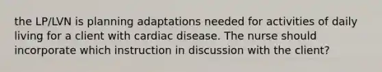 the LP/LVN is planning adaptations needed for activities of daily living for a client with cardiac disease. The nurse should incorporate which instruction in discussion with the client?