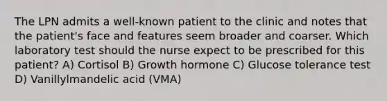 The LPN admits a well-known patient to the clinic and notes that the patient's face and features seem broader and coarser. Which laboratory test should the nurse expect to be prescribed for this patient? A) Cortisol B) Growth hormone C) Glucose tolerance test D) Vanillylmandelic acid (VMA)