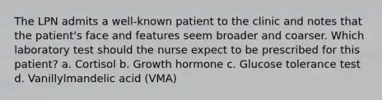 The LPN admits a well-known patient to the clinic and notes that the patient's face and features seem broader and coarser. Which laboratory test should the nurse expect to be prescribed for this patient? a. Cortisol b. Growth hormone c. Glucose tolerance test d. Vanillylmandelic acid (VMA)