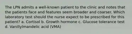 The LPN admits a well-known patient to the clinic and notes that the patients face and features seem broader and coarser. Which laboratory test should the nurse expect to be prescribed for this patient? a. Cortisol b. Growth hormone c. Glucose tolerance test d. Vanillylmandelic acid (VMA)