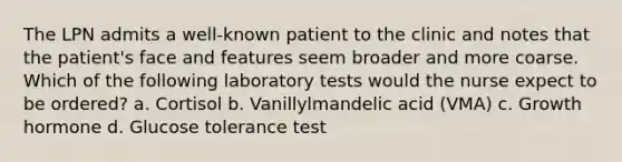 The LPN admits a well-known patient to the clinic and notes that the patient's face and features seem broader and more coarse. Which of the following laboratory tests would the nurse expect to be ordered? a. Cortisol b. Vanillylmandelic acid (VMA) c. Growth hormone d. Glucose tolerance test