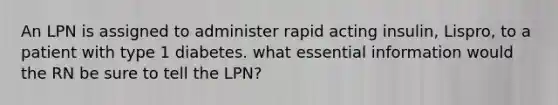 An LPN is assigned to administer rapid acting insulin, Lispro, to a patient with type 1 diabetes. what essential information would the RN be sure to tell the LPN?