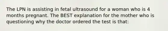 The LPN is assisting in fetal ultrasound for a woman who is 4 months pregnant. The BEST explanation for the mother who is questioning why the doctor ordered the test is that: