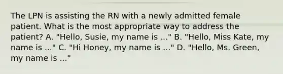 The LPN is assisting the RN with a newly admitted female patient. What is the most appropriate way to address the patient? A. "Hello, Susie, my name is ..." B. "Hello, Miss Kate, my name is ..." C. "Hi Honey, my name is ..." D. "Hello, Ms. Green, my name is ..."