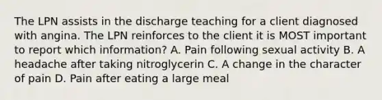 The LPN assists in the discharge teaching for a client diagnosed with angina. The LPN reinforces to the client it is MOST important to report which information? A. Pain following sexual activity B. A headache after taking nitroglycerin C. A change in the character of pain D. Pain after eating a large meal