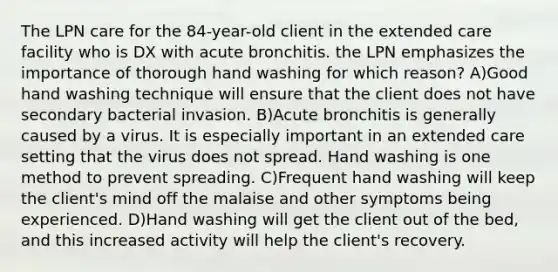 The LPN care for the 84-year-old client in the extended care facility who is DX with acute bronchitis. the LPN emphasizes the importance of thorough hand washing for which reason? A)Good hand washing technique will ensure that the client does not have secondary bacterial invasion. B)Acute bronchitis is generally caused by a virus. It is especially important in an extended care setting that the virus does not spread. Hand washing is one method to prevent spreading. C)Frequent hand washing will keep the client's mind off the malaise and other symptoms being experienced. D)Hand washing will get the client out of the bed, and this increased activity will help the client's recovery.