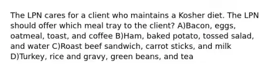 The LPN cares for a client who maintains a Kosher diet. The LPN should offer which meal tray to the client? A)Bacon, eggs, oatmeal, toast, and coffee B)Ham, baked potato, tossed salad, and water C)Roast beef sandwich, carrot sticks, and milk D)Turkey, rice and gravy, green beans, and tea