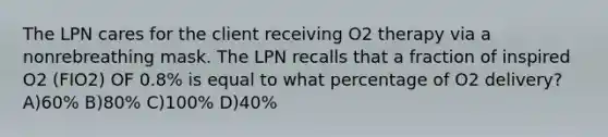 The LPN cares for the client receiving O2 therapy via a nonrebreathing mask. The LPN recalls that a fraction of inspired O2 (FIO2) OF 0.8% is equal to what percentage of O2 delivery? A)60% B)80% C)100% D)40%