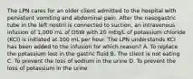 The LPN cares for an older client admitted to the hospital with persistent vomiting and abdominal pain. After the nasogastric tube in the left nostril is connected to suction, an intravenous infusion of 1,000 mL of D5W with 20 mEq/L of potassium chloride (KCI) is initiated at 100 mL per hour. The LPN understands KCI has been added to the infusion for which reason? A. To replace the potassium lost in the gastric fluid B. The client is not eating C. To prevent the loss of sodium in the urine D. To prevent the loss of potassium in the urine