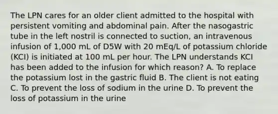 The LPN cares for an older client admitted to the hospital with persistent vomiting and abdominal pain. After the nasogastric tube in the left nostril is connected to suction, an intravenous infusion of 1,000 mL of D5W with 20 mEq/L of potassium chloride (KCI) is initiated at 100 mL per hour. The LPN understands KCI has been added to the infusion for which reason? A. To replace the potassium lost in the gastric fluid B. The client is not eating C. To prevent the loss of sodium in the urine D. To prevent the loss of potassium in the urine