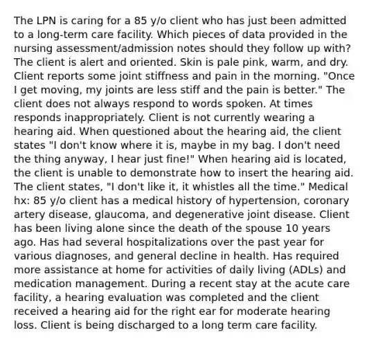 The LPN is caring for a 85 y/o client who has just been admitted to a long-term care facility. Which pieces of data provided in the nursing assessment/admission notes should they follow up with? The client is alert and oriented. Skin is pale pink, warm, and dry. Client reports some joint stiffness and pain in the morning. "Once I get moving, my joints are less stiff and the pain is better." The client does not always respond to words spoken. At times responds inappropriately. Client is not currently wearing a hearing aid. When questioned about the hearing aid, the client states "I don't know where it is, maybe in my bag. I don't need the thing anyway, I hear just fine!" When hearing aid is located, the client is unable to demonstrate how to insert the hearing aid. The client states, "I don't like it, it whistles all the time." Medical hx: 85 y/o client has a medical history of hypertension, coronary artery disease, glaucoma, and degenerative joint disease. Client has been living alone since the death of the spouse 10 years ago. Has had several hospitalizations over the past year for various diagnoses, and general decline in health. Has required more assistance at home for activities of daily living (ADLs) and medication management. During a recent stay at the acute care facility, a hearing evaluation was completed and the client received a hearing aid for the right ear for moderate hearing loss. Client is being discharged to a long term care facility.