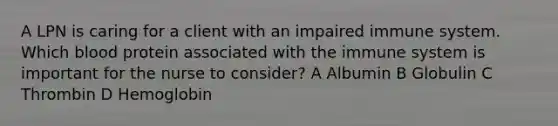 A LPN is caring for a client with an impaired immune system. Which blood protein associated with the immune system is important for the nurse to consider? A Albumin B Globulin C Thrombin D Hemoglobin