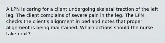 A LPN is caring for a client undergoing skeletal traction of the left leg. The client complains of severe pain in the leg. The LPN checks the client's alignment in bed and notes that proper alignment is being maintained. Which actions should the nurse take next?