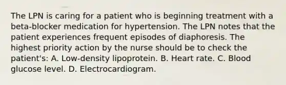 The LPN is caring for a patient who is beginning treatment with a beta-blocker medication for hypertension. The LPN notes that the patient experiences frequent episodes of diaphoresis. The highest priority action by the nurse should be to check the patient's: A. Low-density lipoprotein. B. Heart rate. C. Blood glucose level. D. Electrocardiogram.