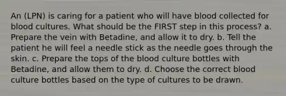 An (LPN) is caring for a patient who will have blood collected for blood cultures. What should be the FIRST step in this process? a. Prepare the vein with Betadine, and allow it to dry. b. Tell the patient he will feel a needle stick as the needle goes through the skin. c. Prepare the tops of the blood culture bottles with Betadine, and allow them to dry. d. Choose the correct blood culture bottles based on the type of cultures to be drawn.