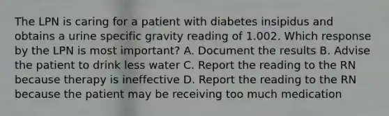 The LPN is caring for a patient with diabetes insipidus and obtains a urine specific gravity reading of 1.002. Which response by the LPN is most important? A. Document the results B. Advise the patient to drink less water C. Report the reading to the RN because therapy is ineffective D. Report the reading to the RN because the patient may be receiving too much medication