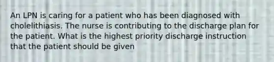 An LPN is caring for a patient who has been diagnosed with cholelithiasis. The nurse is contributing to the discharge plan for the patient. What is the highest priority discharge instruction that the patient should be given