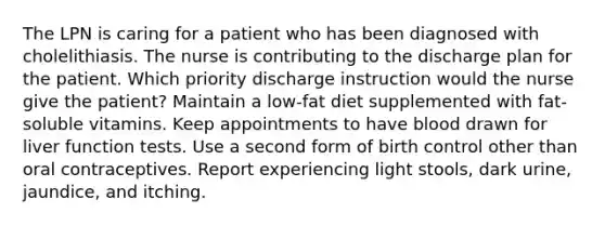 The LPN is caring for a patient who has been diagnosed with cholelithiasis. The nurse is contributing to the discharge plan for the patient. Which priority discharge instruction would the nurse give the patient? Maintain a low-fat diet supplemented with fat-soluble vitamins. Keep appointments to have blood drawn for liver function tests. Use a second form of birth control other than oral contraceptives. Report experiencing light stools, dark urine, jaundice, and itching.