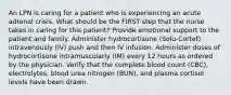 An LPN is caring for a patient who is experiencing an acute adrenal crisis. What should be the FIRST step that the nurse takes in caring for this patient? Provide emotional support to the patient and family. Administer hydrocortisone (Solu-Cortef) intravenously (IV) push and then IV infusion. Administer doses of hydrocortisone intramuscularly (IM) every 12 hours as ordered by the physician. Verify that the complete blood count (CBC), electrolytes, blood urea nitrogen (BUN), and plasma cortisol levels have been drawn.