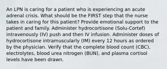 An LPN is caring for a patient who is experiencing an acute adrenal crisis. What should be the FIRST step that the nurse takes in caring for this patient? Provide emotional support to the patient and family. Administer hydrocortisone (Solu-Cortef) intravenously (IV) push and then IV infusion. Administer doses of hydrocortisone intramuscularly (IM) every 12 hours as ordered by the physician. Verify that the complete blood count (CBC), electrolytes, blood urea nitrogen (BUN), and plasma cortisol levels have been drawn.