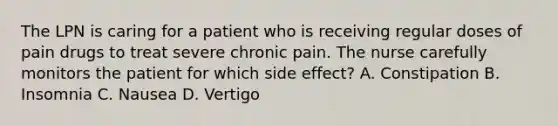 The LPN is caring for a patient who is receiving regular doses of pain drugs to treat severe chronic pain. The nurse carefully monitors the patient for which side effect? A. Constipation B. Insomnia C. Nausea D. Vertigo