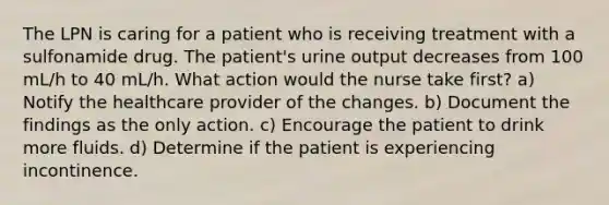 The LPN is caring for a patient who is receiving treatment with a sulfonamide drug. The patient's urine output decreases from 100 mL/h to 40 mL/h. What action would the nurse take first? a) Notify the healthcare provider of the changes. b) Document the findings as the only action. c) Encourage the patient to drink more fluids. d) Determine if the patient is experiencing incontinence.