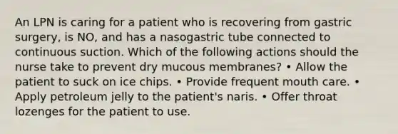 An LPN is caring for a patient who is recovering from gastric surgery, is NO, and has a nasogastric tube connected to continuous suction. Which of the following actions should the nurse take to prevent dry mucous membranes? • Allow the patient to suck on ice chips. • Provide frequent mouth care. • Apply petroleum jelly to the patient's naris. • Offer throat lozenges for the patient to use.